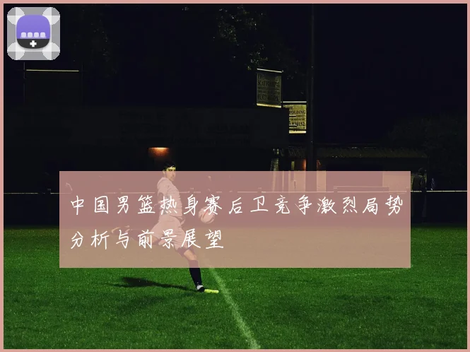 中国男篮热身赛后卫竞争激烈局势分析与前景展望