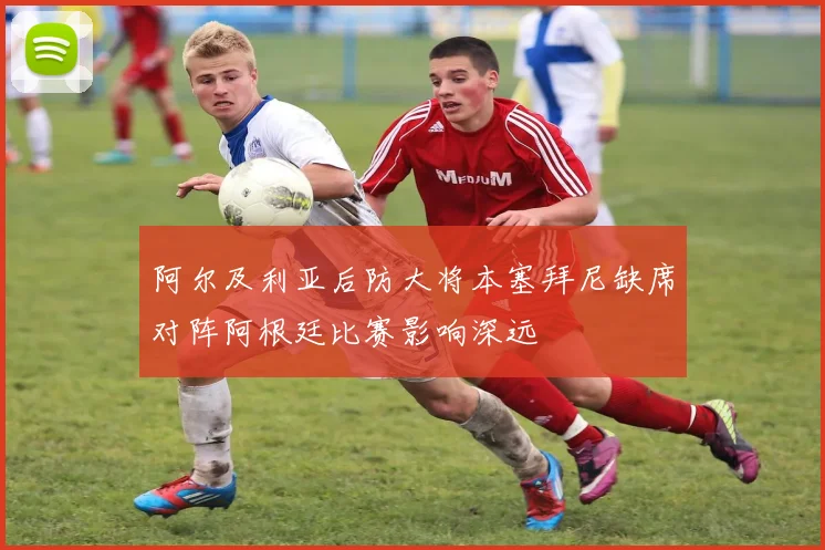 阿尔及利亚后防大将本塞拜尼缺席对阵阿根廷比赛影响深远