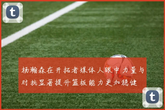 杨瀚森在开拓者媒体人眼中力量与对抗显著提升篮板能力更加稳健