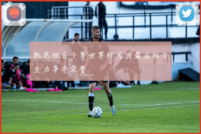 凯恩坦言今年世界杯或为最后机会全力争夺荣誉