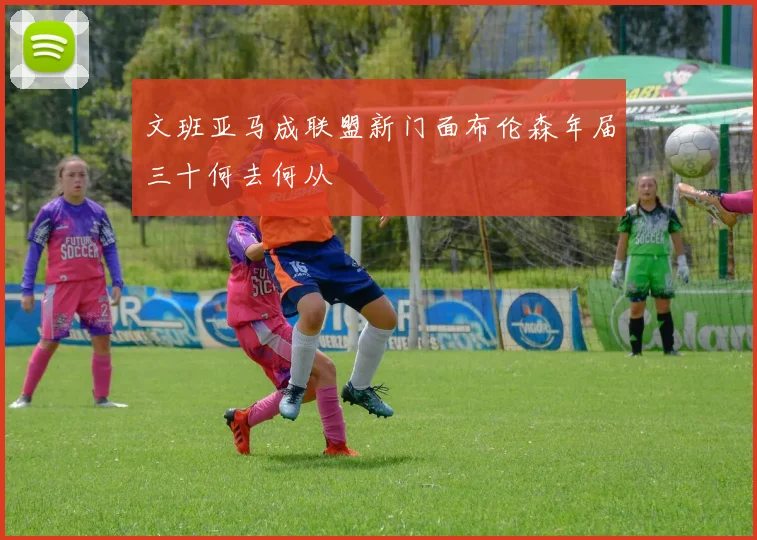 文班亚马成联盟新门面布伦森年届三十何去何从