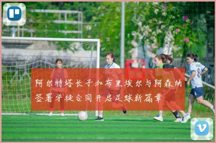 阿尔特塔长子加布里埃尔与阿森纳签署学徒合同开启足球新篇章