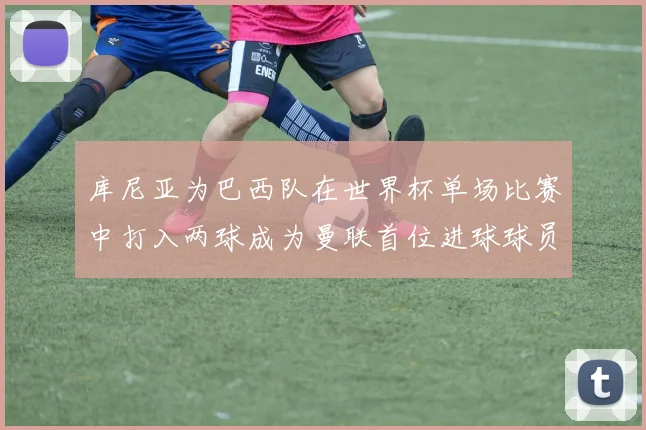 库尼亚为巴西队在世界杯单场比赛中打入两球成为曼联首位进球球员