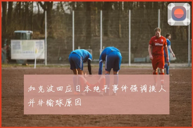 加克波回应日本绝平事件强调换人并非输球原因