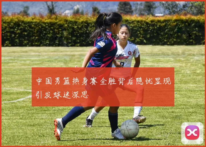 中国男篮热身赛全胜背后隐忧显现引发球迷深思