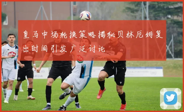 皇马中场轮换策略揭秘贝林厄姆复出时间引发广泛讨论