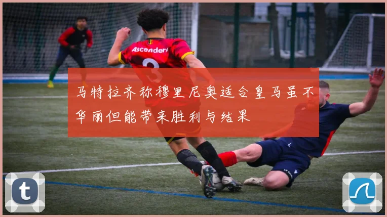 马特拉齐称穆里尼奥适合皇马虽不华丽但能带来胜利与结果