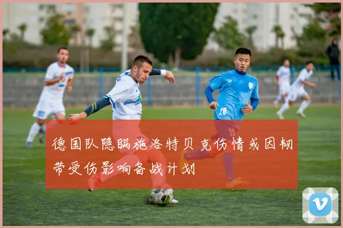 德国队隐瞒施洛特贝克伤情或因韧带受伤影响备战计划