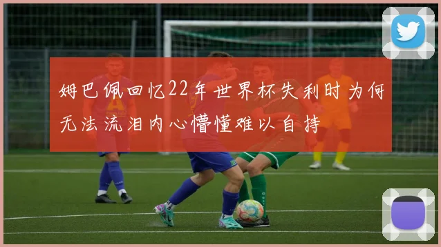 姆巴佩回忆22年世界杯失利时为何无法流泪内心懵懂难以自持