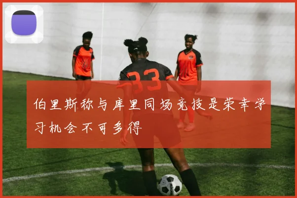 伯里斯称与库里同场竞技是荣幸学习机会不可多得